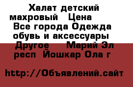 Халат детский махровый › Цена ­ 400 - Все города Одежда, обувь и аксессуары » Другое   . Марий Эл респ.,Йошкар-Ола г.